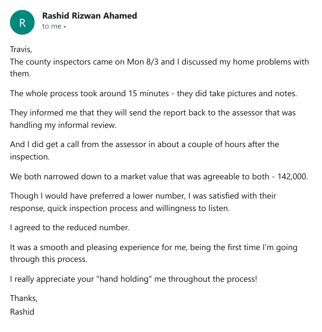 Customer email: county inspection took 15 minutes, the assessor called a couple of hours later and they agreed at a market value of 142,000; a smooth and pleasing experience for a first-timer who appreciated the hand holding